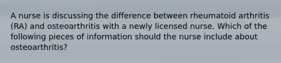 A nurse is discussing the difference between rheumatoid arthritis (RA) and osteoarthritis with a newly licensed nurse. Which of the following pieces of information should the nurse include about osteoarthritis?