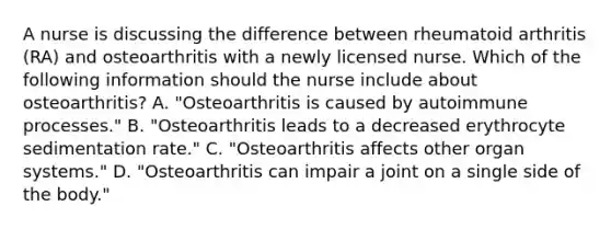 A nurse is discussing the difference between rheumatoid arthritis (RA) and osteoarthritis with a newly licensed nurse. Which of the following information should the nurse include about osteoarthritis? A. "Osteoarthritis is caused by autoimmune processes." B. "Osteoarthritis leads to a decreased erythrocyte sedimentation rate." C. "Osteoarthritis affects other organ systems." D. "Osteoarthritis can impair a joint on a single side of the body."