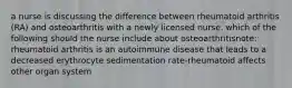 a nurse is discussing the difference between rheumatoid arthritis (RA) and osteoarthritis with a newly licensed nurse. which of the following should the nurse include about osteoarthritisnote: rheumatoid arthritis is an autoimmune disease that leads to a decreased erythrocyte sedimentation rate-rheumatoid affects other organ system