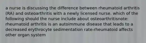 a nurse is discussing the difference between rheumatoid arthritis (RA) and osteoarthritis with a newly licensed nurse. which of the following should the nurse include about osteoarthritisnote: rheumatoid arthritis is an autoimmune disease that leads to a decreased erythrocyte sedimentation rate-rheumatoid affects other organ system