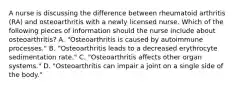 A nurse is discussing the difference between rheumatoid arthritis (RA) and osteoarthritis with a newly licensed nurse. Which of the following pieces of information should the nurse include about osteoarthritis? A. "Osteoarthritis is caused by autoimmune processes." B. "Osteoarthritis leads to a decreased erythrocyte sedimentation rate." C. "Osteoarthritis affects other organ systems." D. "Osteoarthritis can impair a joint on a single side of the body."