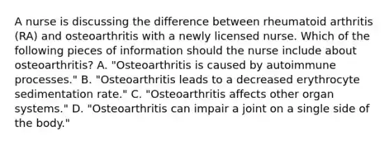 A nurse is discussing the difference between rheumatoid arthritis (RA) and osteoarthritis with a newly licensed nurse. Which of the following pieces of information should the nurse include about osteoarthritis? A. "Osteoarthritis is caused by autoimmune processes." B. "Osteoarthritis leads to a decreased erythrocyte sedimentation rate." C. "Osteoarthritis affects other organ systems." D. "Osteoarthritis can impair a joint on a single side of the body."