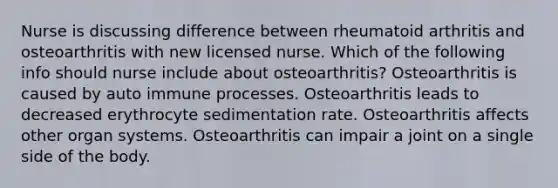 Nurse is discussing difference between rheumatoid arthritis and osteoarthritis with new licensed nurse. Which of the following info should nurse include about osteoarthritis? Osteoarthritis is caused by auto immune processes. Osteoarthritis leads to decreased erythrocyte sedimentation rate. Osteoarthritis affects other organ systems. Osteoarthritis can impair a joint on a single side of the body.