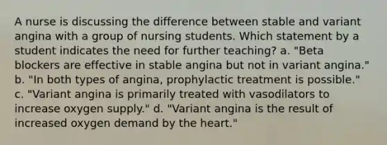 A nurse is discussing the difference between stable and variant angina with a group of nursing students. Which statement by a student indicates the need for further teaching? a. "Beta blockers are effective in stable angina but not in variant angina." b. "In both types of angina, prophylactic treatment is possible." c. "Variant angina is primarily treated with vasodilators to increase oxygen supply." d. "Variant angina is the result of increased oxygen demand by the heart."