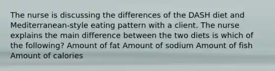 The nurse is discussing the differences of the DASH diet and Mediterranean-style eating pattern with a client. The nurse explains the main difference between the two diets is which of the following? Amount of fat Amount of sodium Amount of fish Amount of calories