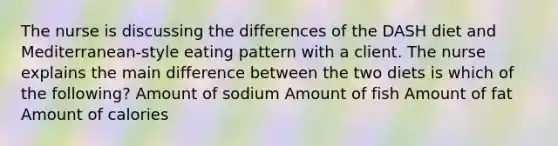 The nurse is discussing the differences of the DASH diet and Mediterranean-style eating pattern with a client. The nurse explains the main difference between the two diets is which of the following? Amount of sodium Amount of fish Amount of fat Amount of calories