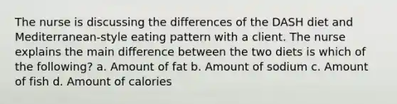 The nurse is discussing the differences of the DASH diet and Mediterranean-style eating pattern with a client. The nurse explains the main difference between the two diets is which of the following? a. Amount of fat b. Amount of sodium c. Amount of fish d. Amount of calories