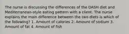 The nurse is discussing the differences of the DASH diet and Mediterranean-style eating pattern with a client. The nurse explains the main difference between the two diets is which of the following? 1. Amount of calories 2. Amount of sodium 3. Amount of fat 4. Amount of fish