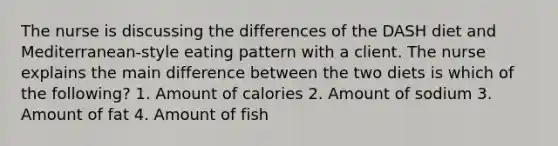 The nurse is discussing the differences of the DASH diet and Mediterranean-style eating pattern with a client. The nurse explains the main difference between the two diets is which of the following? 1. Amount of calories 2. Amount of sodium 3. Amount of fat 4. Amount of fish