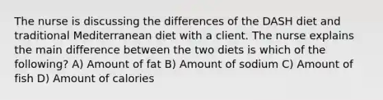 The nurse is discussing the differences of the DASH diet and traditional Mediterranean diet with a client. The nurse explains the main difference between the two diets is which of the following? A) Amount of fat B) Amount of sodium C) Amount of fish D) Amount of calories