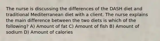 The nurse is discussing the differences of the DASH diet and traditional Mediterranean diet with a client. The nurse explains the main difference between the two diets is which of the following? A) Amount of fat C) Amount of fish B) Amount of sodium D) Amount of calories