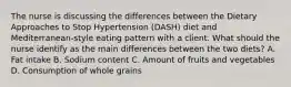 The nurse is discussing the differences between the Dietary Approaches to Stop Hypertension (DASH) diet and Mediterranean-style eating pattern with a client. What should the nurse identify as the main differences between the two diets? A. Fat intake B. Sodium content C. Amount of fruits and vegetables D. Consumption of whole grains