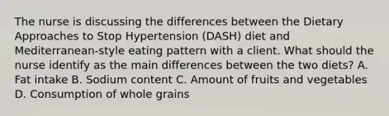 The nurse is discussing the differences between the Dietary Approaches to Stop Hypertension (DASH) diet and Mediterranean-style eating pattern with a client. What should the nurse identify as the main differences between the two diets? A. Fat intake B. Sodium content C. Amount of fruits and vegetables D. Consumption of whole grains