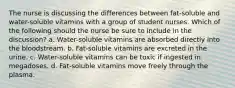 The nurse is discussing the differences between fat-soluble and water-soluble vitamins with a group of student nurses. Which of the following should the nurse be sure to include in the discussion? a. Water-soluble vitamins are absorbed directly into the bloodstream. b. Fat-soluble vitamins are excreted in the urine. c. Water-soluble vitamins can be toxic if ingested in megadoses. d. Fat-soluble vitamins move freely through the plasma.