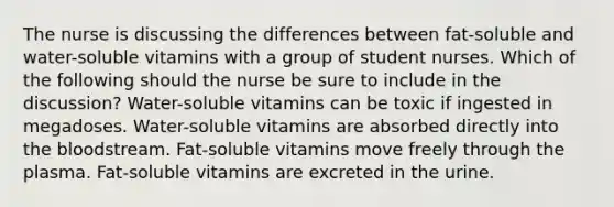 The nurse is discussing the differences between fat-soluble and water-soluble vitamins with a group of student nurses. Which of the following should the nurse be sure to include in the discussion? Water-soluble vitamins can be toxic if ingested in megadoses. Water-soluble vitamins are absorbed directly into the bloodstream. Fat-soluble vitamins move freely through the plasma. Fat-soluble vitamins are excreted in the urine.