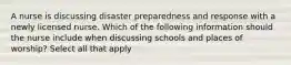 A nurse is discussing disaster preparedness and response with a newly licensed nurse. Which of the following information should the nurse include when discussing schools and places of worship? Select all that apply