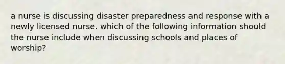 a nurse is discussing disaster preparedness and response with a newly licensed nurse. which of the following information should the nurse include when discussing schools and places of worship?