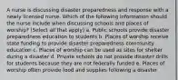 A nurse is discussing disaster preparedness and response with a newly licensed nurse. Which of the following information should the nurse include when discussing schools and places of worship? (Select all that apply) a. Public schools provide disaster preparedness education to students b. Places of worship receive state funding to provide disaster preparedness community education c. Places of worship can be used as sites for shelter during a disaster d. Private schools do not provide disaster drills for students because they are not federally funded e. Places of worship often provide food and supplies following a disaster