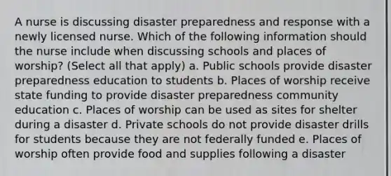 A nurse is discussing disaster preparedness and response with a newly licensed nurse. Which of the following information should the nurse include when discussing schools and places of worship? (Select all that apply) a. Public schools provide disaster preparedness education to students b. Places of worship receive state funding to provide disaster preparedness community education c. Places of worship can be used as sites for shelter during a disaster d. Private schools do not provide disaster drills for students because they are not federally funded e. Places of worship often provide food and supplies following a disaster