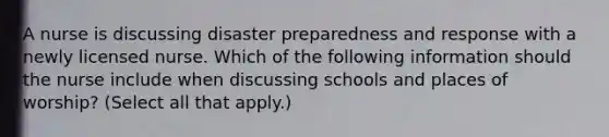 A nurse is discussing disaster preparedness and response with a newly licensed nurse. Which of the following information should the nurse include when discussing schools and places of worship? (Select all that apply.)