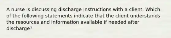 A nurse is discussing discharge instructions with a client. Which of the following statements indicate that the client understands the resources and information available if needed after discharge?