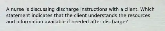 A nurse is discussing discharge instructions with a client. Which statement indicates that the client understands the resources and information available if needed after discharge?