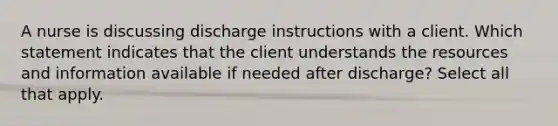 A nurse is discussing discharge instructions with a client. Which statement indicates that the client understands the resources and information available if needed after discharge? Select all that apply.