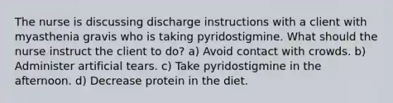 The nurse is discussing discharge instructions with a client with myasthenia gravis who is taking pyridostigmine. What should the nurse instruct the client to do? a) Avoid contact with crowds. b) Administer artificial tears. c) Take pyridostigmine in the afternoon. d) Decrease protein in the diet.