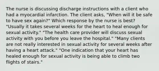 The nurse is discussing discharge instructions with a client who had a myocardial infarction. The client asks, "When will it be safe to have sex again?" Which response by the nurse is best? "Usually it takes several weeks for the heart to heal enough for sexual activity." "The health care provider will discuss sexual activity with you before you leave the hospital." "Many clients are not really interested in sexual activity for several weeks after having a heart attack." "One indication that your heart has healed enough for sexual activity is being able to climb two flights of stairs."