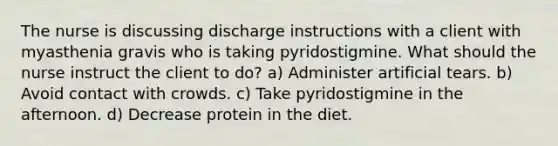 The nurse is discussing discharge instructions with a client with myasthenia gravis who is taking pyridostigmine. What should the nurse instruct the client to do? a) Administer artificial tears. b) Avoid contact with crowds. c) Take pyridostigmine in the afternoon. d) Decrease protein in the diet.