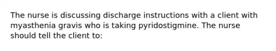 The nurse is discussing discharge instructions with a client with myasthenia gravis who is taking pyridostigmine. The nurse should tell the client to: