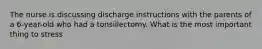 The nurse is discussing discharge instructions with the parents of a 6-year-old who had a tonsillectomy. What is the most important thing to stress