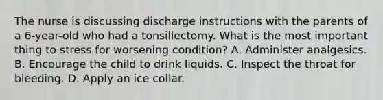 The nurse is discussing discharge instructions with the parents of a 6-year-old who had a tonsillectomy. What is the most important thing to stress for worsening condition? A. Administer analgesics. B. Encourage the child to drink liquids. C. Inspect the throat for bleeding. D. Apply an ice collar.