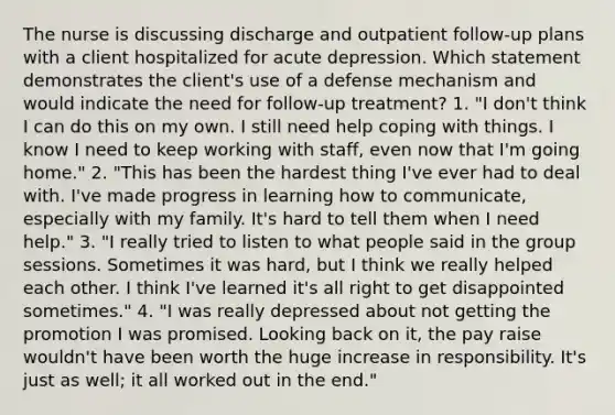 The nurse is discussing discharge and outpatient follow-up plans with a client hospitalized for acute depression. Which statement demonstrates the client's use of a defense mechanism and would indicate the need for follow-up treatment? 1. "I don't think I can do this on my own. I still need help coping with things. I know I need to keep working with staff, even now that I'm going home." 2. "This has been the hardest thing I've ever had to deal with. I've made progress in learning how to communicate, especially with my family. It's hard to tell them when I need help." 3. "I really tried to listen to what people said in the group sessions. Sometimes it was hard, but I think we really helped each other. I think I've learned it's all right to get disappointed sometimes." 4. "I was really depressed about not getting the promotion I was promised. Looking back on it, the pay raise wouldn't have been worth the huge increase in responsibility. It's just as well; it all worked out in the end."