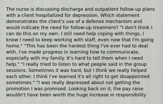 The nurse is discussing discharge and outpatient follow-up plans with a client hospitalized for depression. Which statement demonstrates the client's use of a defense mechanism and would indicate the need for follow-up treatment? "I don't think I can do this on my own. I still need help coping with things. I know I need to keep working with staff, even now that I'm going home." "This has been the hardest thing I've ever had to deal with. I've made progress in learning how to communicate, especially with my family. It's hard to tell them when I need help." "I really tried to listen to what people said in the group sessions. Sometimes it was hard, but I think we really helped each other. I think I've learned it's all right to get disappointed sometimes." "I was really depressed about not getting the promotion I was promised. Looking back on it, the pay raise wouldn't have been worth the huge increase in responsibility