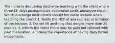 The nurse is discussing discharge teaching with the client who is three (3) days postoperative abdominal aortic aneurysm repair. Which discharge instructions should the nurse include when teaching the client? 1. Notify the HCP of any redness or irritation of the incision. 2. Do not lift anything that weighs more than 20 pounds. 3. Inform the client there may be pain not relieved with pain medication. 4. Stress the importance of having daily bowel movements.