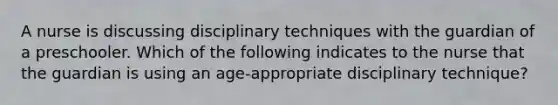 A nurse is discussing disciplinary techniques with the guardian of a preschooler. Which of the following indicates to the nurse that the guardian is using an age-appropriate disciplinary technique?