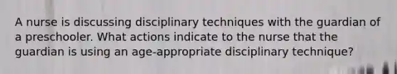 A nurse is discussing disciplinary techniques with the guardian of a preschooler. What actions indicate to the nurse that the guardian is using an age-appropriate disciplinary technique?