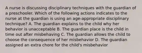 A nurse is discussing disciplinary techniques with the guardian of a preschooler. Which of the following actions indicates to the nurse at the guardian is using an age-appropriate disciplinary technique? A. The guardian explains to the child why her behavior is unacceptable B. The guardian place is the child in time out after misbehaving C. The guardian allows the child to choose the consequence of her misbehavior D. The guardian assigned an extra chore for the child's misbehavior