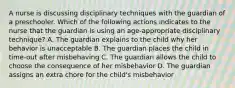 A nurse is discussing disciplinary techniques with the guardian of a preschooler. Which of the following actions indicates to the nurse that the guardian is using an age-appropriate disciplinary technique? A. The guardian explains to the child why her behavior is unacceptable B. The guardian places the child in time-out after misbehaving C. The guardian allows the child to choose the consequence of her misbehavior D. The guardian assigns an extra chore for the child's misbehavior