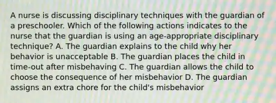 A nurse is discussing disciplinary techniques with the guardian of a preschooler. Which of the following actions indicates to the nurse that the guardian is using an age-appropriate disciplinary technique? A. The guardian explains to the child why her behavior is unacceptable B. The guardian places the child in time-out after misbehaving C. The guardian allows the child to choose the consequence of her misbehavior D. The guardian assigns an extra chore for the child's misbehavior