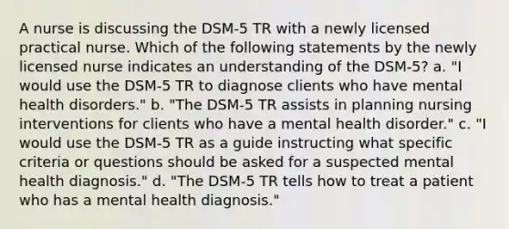 A nurse is discussing the DSM-5 TR with a newly licensed practical nurse. Which of the following statements by the newly licensed nurse indicates an understanding of the DSM-5? a. "I would use the DSM-5 TR to diagnose clients who have mental health disorders." b. "The DSM-5 TR assists in planning nursing interventions for clients who have a mental health disorder." c. "I would use the DSM-5 TR as a guide instructing what specific criteria or questions should be asked for a suspected mental health diagnosis." d. "The DSM-5 TR tells how to treat a patient who has a mental health diagnosis."