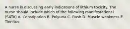 A nurse is discussing early indications of lithium toxicity. The nurse should include which of the following manifestations? (SATA) A. Constipation B. Polyuria C. Rash D. Muscle weakness E. Tinnitus