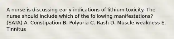 A nurse is discussing early indications of lithium toxicity. The nurse should include which of the following manifestations? (SATA) A. Constipation B. Polyuria C. Rash D. Muscle weakness E. Tinnitus