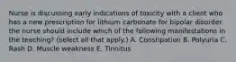 Nurse is discussing early indications of toxicity with a client who has a new prescription for lithium carbonate for bipolar disorder. the nurse should include which of the following manifestations in the teaching? (select all that apply.) A. Constipation B. Polyuria C. Rash D. Muscle weakness E. Tinnitus