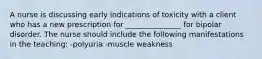 A nurse is discussing early indications of toxicity with a client who has a new prescription for _______________ for bipolar disorder. The nurse should include the following manifestations in the teaching: -polyuria -muscle weakness