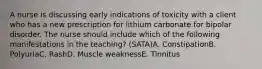 A nurse is discussing early indications of toxicity with a client who has a new prescription for lithium carbonate for bipolar disorder. The nurse should include which of the following manifestations in the teaching? (SATA)A. ConstipationB. PolyuriaC. RashD. Muscle weaknessE. Tinnitus