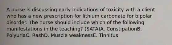 A nurse is discussing early indications of toxicity with a client who has a new prescription for lithium carbonate for bipolar disorder. The nurse should include which of the following manifestations in the teaching? (SATA)A. ConstipationB. PolyuriaC. RashD. Muscle weaknessE. Tinnitus