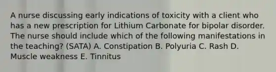 A nurse discussing early indications of toxicity with a client who has a new prescription for Lithium Carbonate for bipolar disorder. The nurse should include which of the following manifestations in the teaching? (SATA) A. Constipation B. Polyuria C. Rash D. Muscle weakness E. Tinnitus