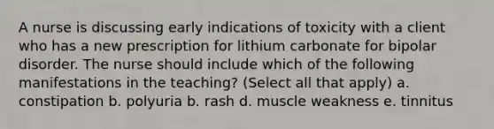 A nurse is discussing early indications of toxicity with a client who has a new prescription for lithium carbonate for bipolar disorder. The nurse should include which of the following manifestations in the teaching? (Select all that apply) a. constipation b. polyuria b. rash d. muscle weakness e. tinnitus